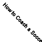 How to Coach a Soccer Team: Professional Advice on Training Plans, Skill Drills